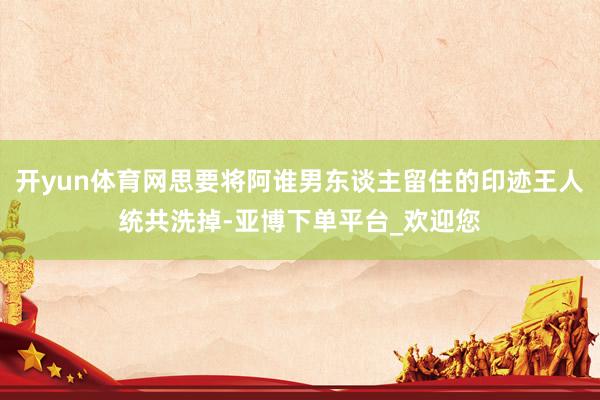 开yun体育网思要将阿谁男东谈主留住的印迹王人统共洗掉-亚博下单平台_欢迎您