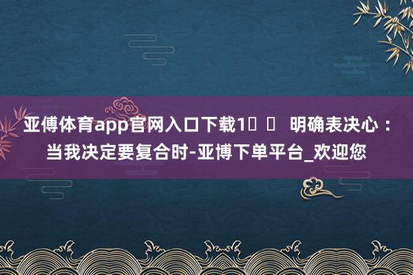 亚傅体育app官网入口下载1️⃣ 明确表决心 ：当我决定要复合时-亚博下单平台_欢迎您