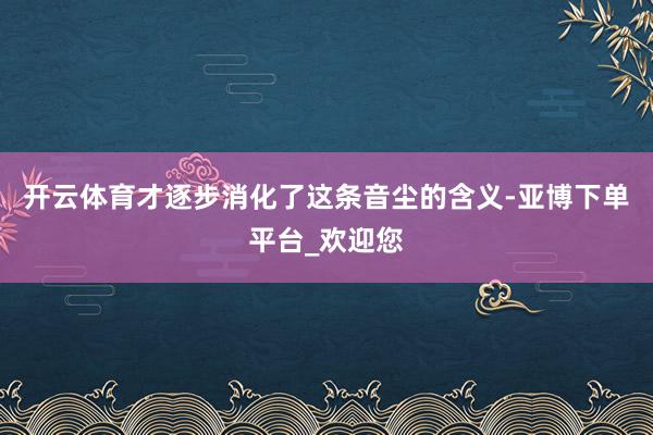 开云体育才逐步消化了这条音尘的含义-亚博下单平台_欢迎您