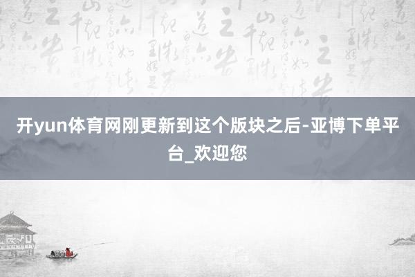 开yun体育网刚更新到这个版块之后-亚博下单平台_欢迎您