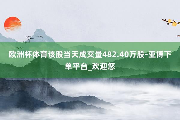 欧洲杯体育该股当天成交量482.40万股-亚博下单平台_欢迎您