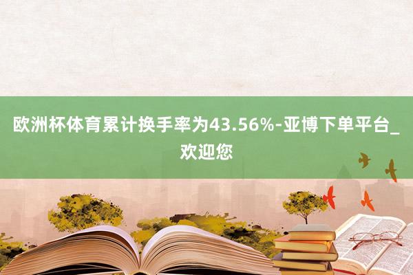 欧洲杯体育累计换手率为43.56%-亚博下单平台_欢迎您