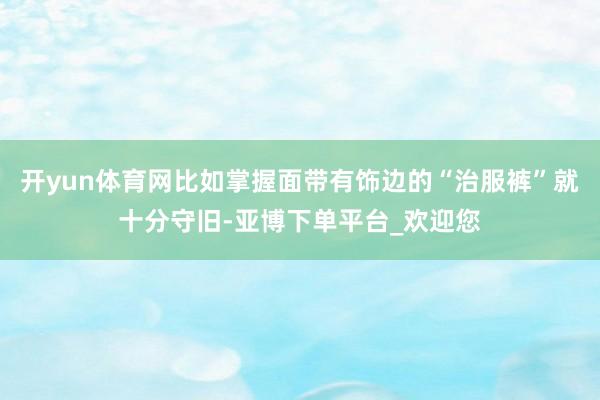 开yun体育网比如掌握面带有饰边的“治服裤”就十分守旧-亚博下单平台_欢迎您