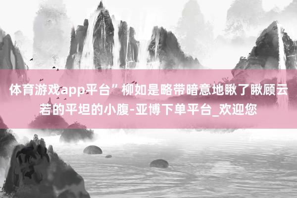 体育游戏app平台”柳如是略带暗意地瞅了瞅顾云若的平坦的小腹-亚博下单平台_欢迎您