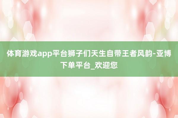 体育游戏app平台狮子们天生自带王者风韵-亚博下单平台_欢迎您