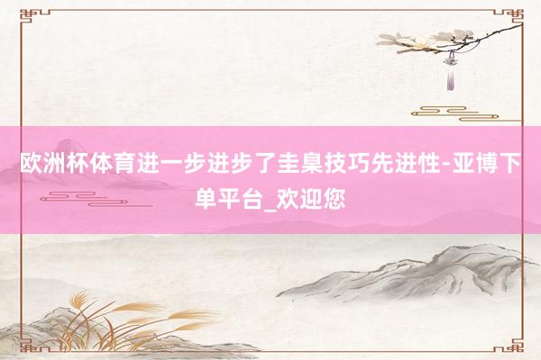 欧洲杯体育进一步进步了圭臬技巧先进性-亚博下单平台_欢迎您