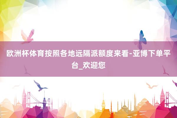 欧洲杯体育按照各地远隔派额度来看-亚博下单平台_欢迎您
