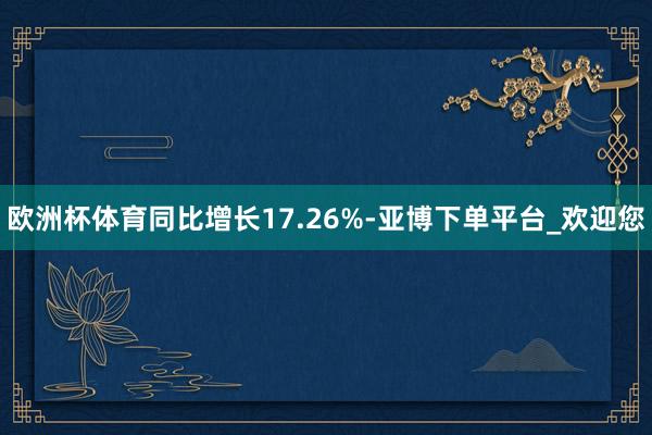 欧洲杯体育同比增长17.26%-亚博下单平台_欢迎您