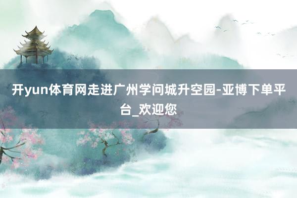 开yun体育网走进广州学问城升空园-亚博下单平台_欢迎您
