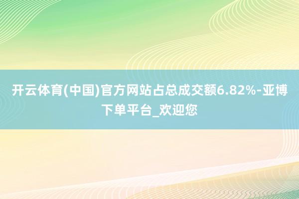 开云体育(中国)官方网站占总成交额6.82%-亚博下单平台_欢迎您
