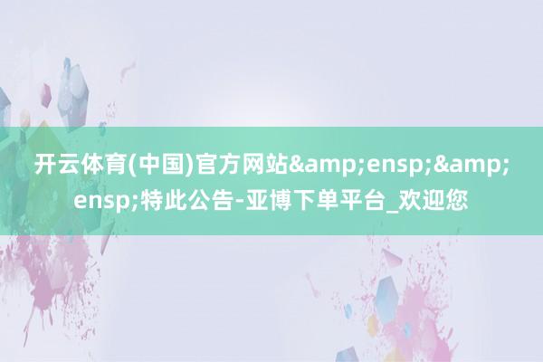 开云体育(中国)官方网站  特此公告-亚博下单平台_欢迎您