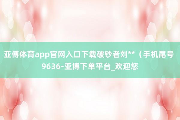 亚傅体育app官网入口下载破钞者刘**（手机尾号 9636-亚博下单平台_欢迎您