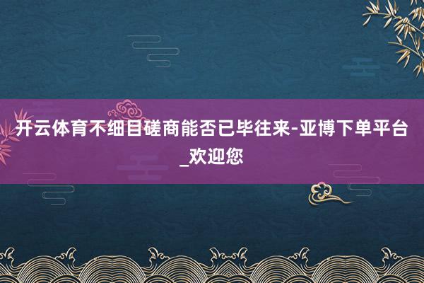 开云体育不细目磋商能否已毕往来-亚博下单平台_欢迎您