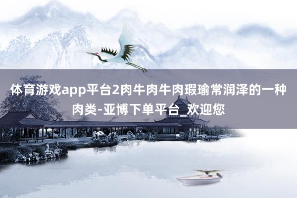 体育游戏app平台2肉牛肉牛肉瑕瑜常润泽的一种肉类-亚博下单平台_欢迎您