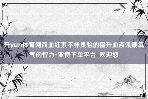 开yun体育网而血红素不祥灵验的擢升血液佩戴氧气的智力-亚博下单平台_欢迎您