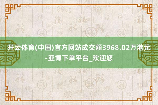 开云体育(中国)官方网站成交额3968.02万港元-亚博下单平台_欢迎您