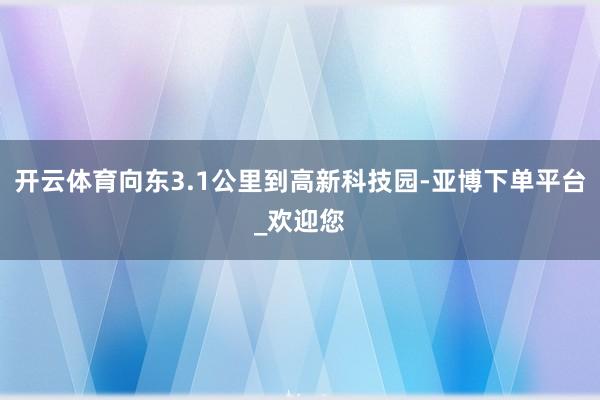 开云体育向东3.1公里到高新科技园-亚博下单平台_欢迎您