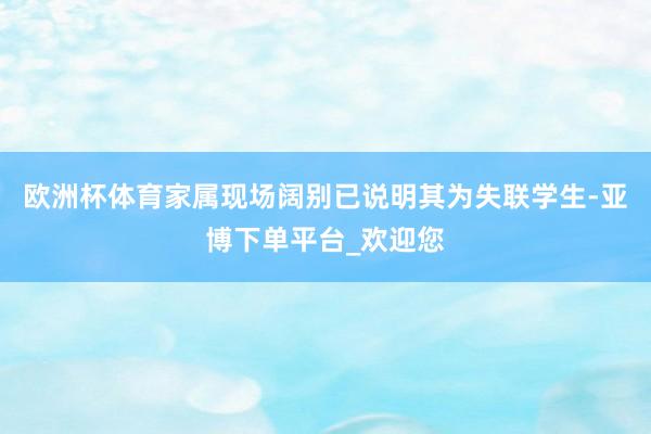 欧洲杯体育家属现场阔别已说明其为失联学生-亚博下单平台_欢迎您