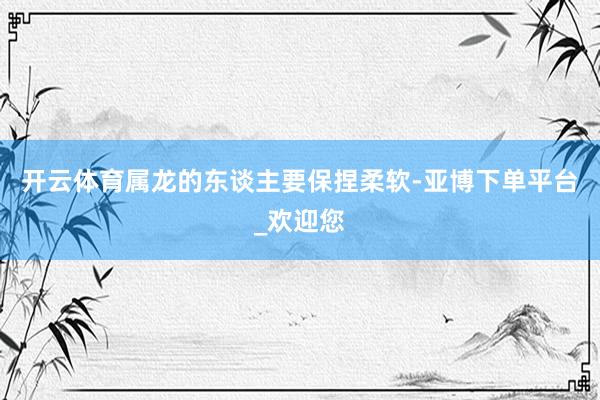 开云体育属龙的东谈主要保捏柔软-亚博下单平台_欢迎您
