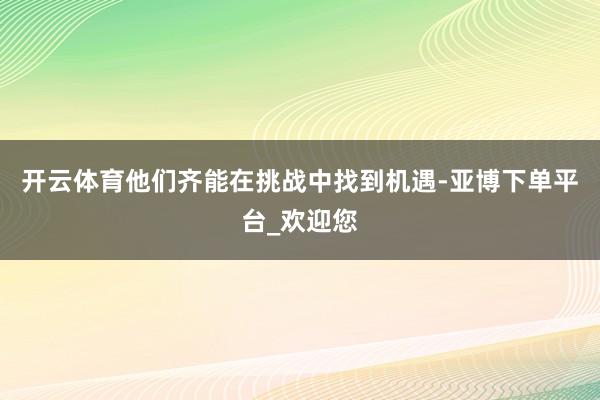 开云体育他们齐能在挑战中找到机遇-亚博下单平台_欢迎您