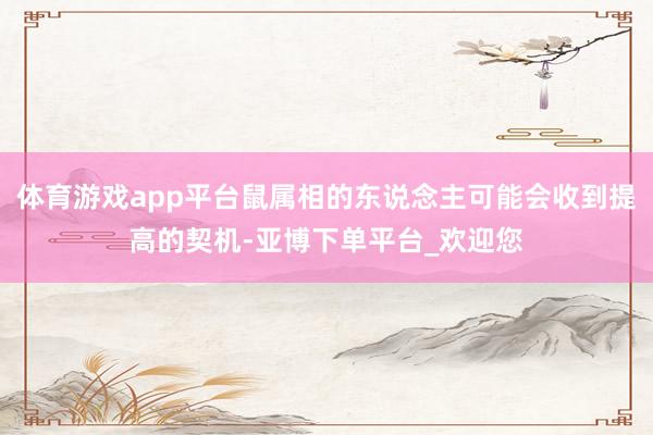 体育游戏app平台鼠属相的东说念主可能会收到提高的契机-亚博下单平台_欢迎您