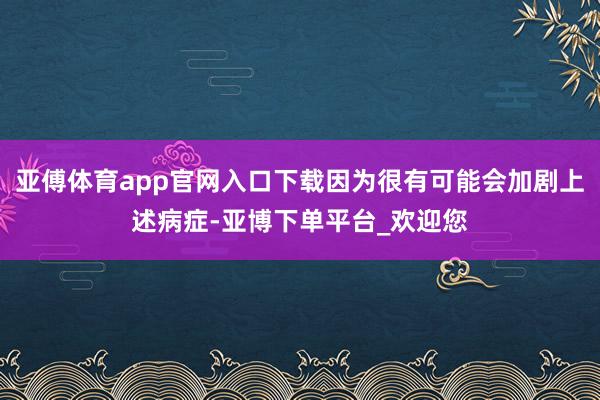 亚傅体育app官网入口下载因为很有可能会加剧上述病症-亚博下单平台_欢迎您