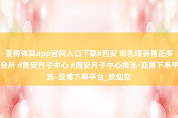 亚傅体育app官网入口下载#西安 母乳喂养刚正多#西安月子会所 #西安月子中心 #西安月子中心推选-亚博下单平台_欢迎您