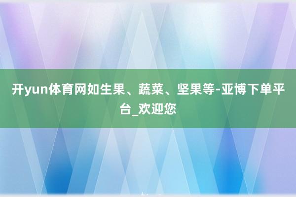 开yun体育网如生果、蔬菜、坚果等-亚博下单平台_欢迎您
