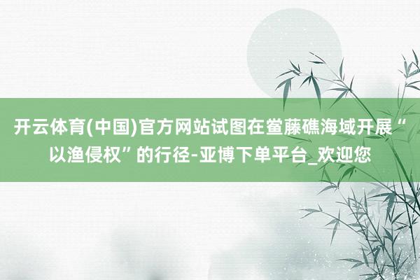 开云体育(中国)官方网站试图在鲎藤礁海域开展“以渔侵权”的行径-亚博下单平台_欢迎您