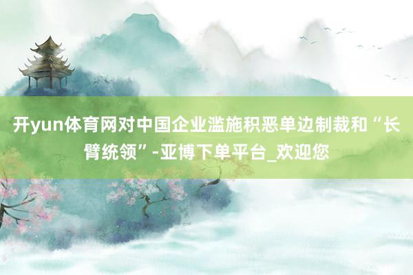 开yun体育网对中国企业滥施积恶单边制裁和“长臂统领”-亚博下单平台_欢迎您