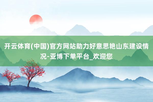 开云体育(中国)官方网站助力好意思艳山东建设情况-亚博下单平台_欢迎您