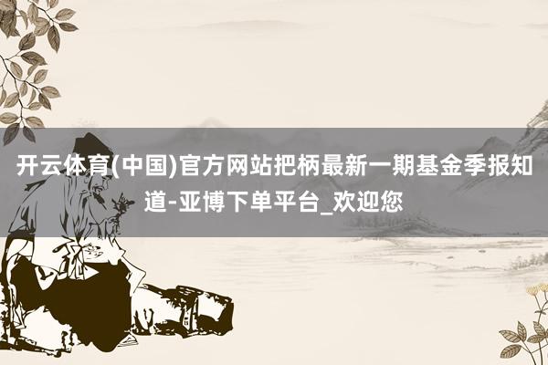 开云体育(中国)官方网站把柄最新一期基金季报知道-亚博下单平台_欢迎您