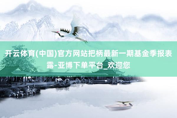 开云体育(中国)官方网站把柄最新一期基金季报表露-亚博下单平台_欢迎您