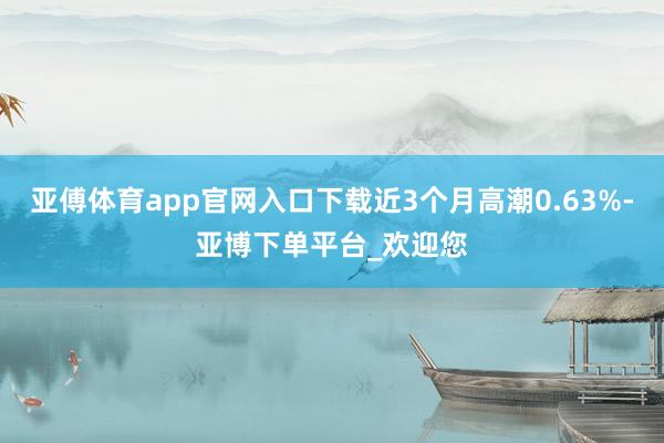 亚傅体育app官网入口下载近3个月高潮0.63%-亚博下单平台_欢迎您
