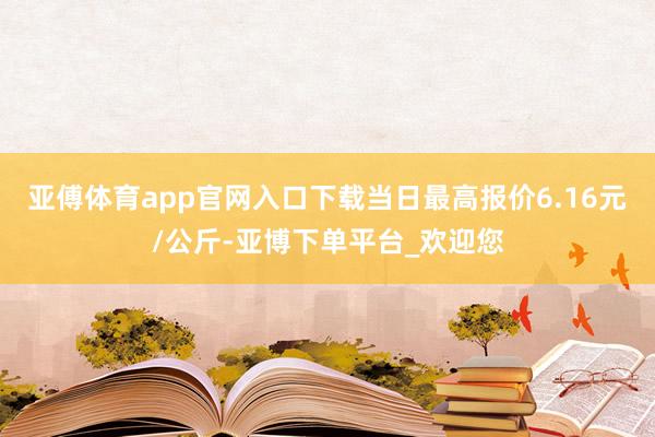 亚傅体育app官网入口下载当日最高报价6.16元/公斤-亚博下单平台_欢迎您