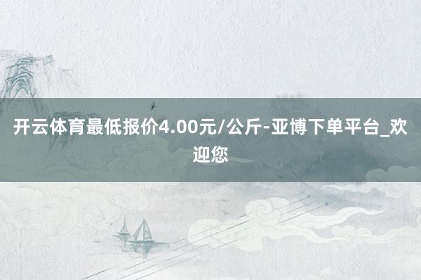 开云体育最低报价4.00元/公斤-亚博下单平台_欢迎您