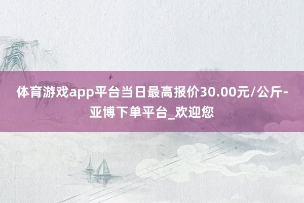 体育游戏app平台当日最高报价30.00元/公斤-亚博下单平台_欢迎您