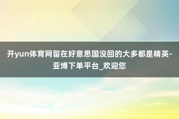 开yun体育网留在好意思国没回的大多都是精英-亚博下单平台_欢迎您