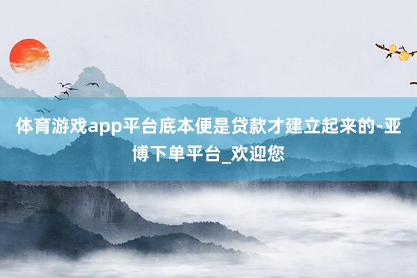 体育游戏app平台底本便是贷款才建立起来的-亚博下单平台_欢迎您