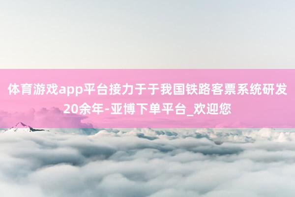 体育游戏app平台接力于于我国铁路客票系统研发20余年-亚博下单平台_欢迎您