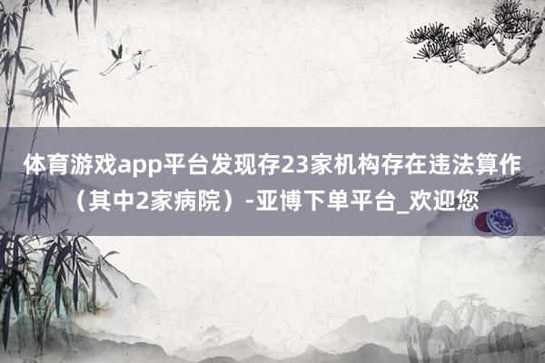 体育游戏app平台发现存23家机构存在违法算作（其中2家病院）-亚博下单平台_欢迎您