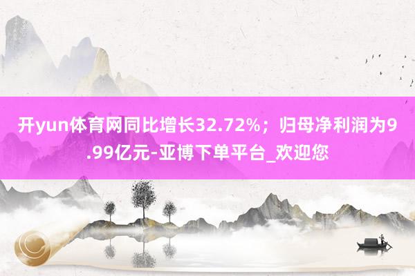 开yun体育网同比增长32.72%；归母净利润为9.99亿元-亚博下单平台_欢迎您