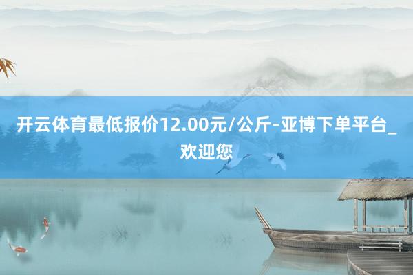 开云体育最低报价12.00元/公斤-亚博下单平台_欢迎您