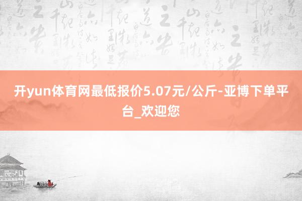 开yun体育网最低报价5.07元/公斤-亚博下单平台_欢迎您