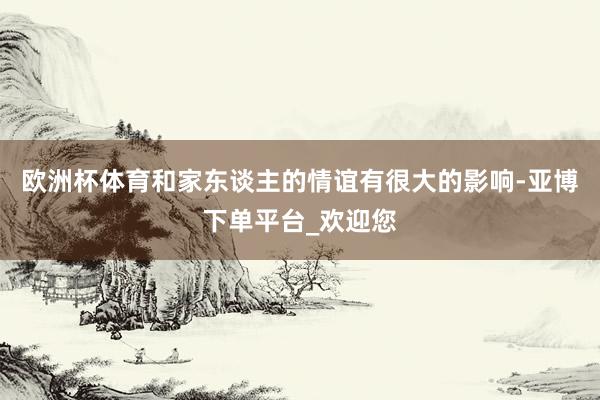 欧洲杯体育和家东谈主的情谊有很大的影响-亚博下单平台_欢迎您