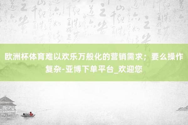 欧洲杯体育难以欢乐万般化的营销需求；要么操作复杂-亚博下单平台_欢迎您