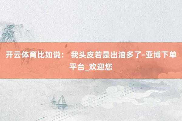 开云体育比如说： 我头皮若是出油多了-亚博下单平台_欢迎您