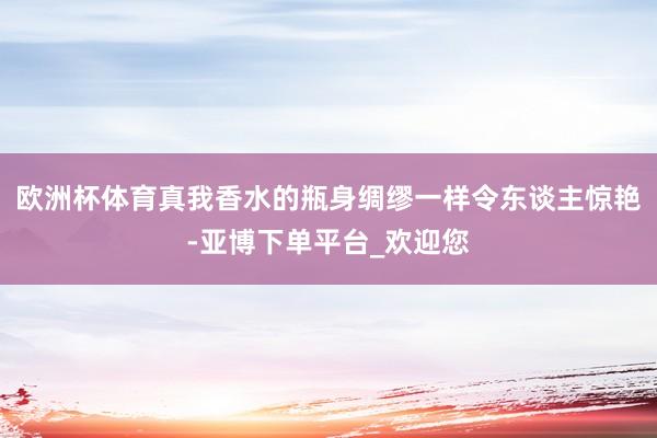 欧洲杯体育真我香水的瓶身绸缪一样令东谈主惊艳-亚博下单平台_欢迎您