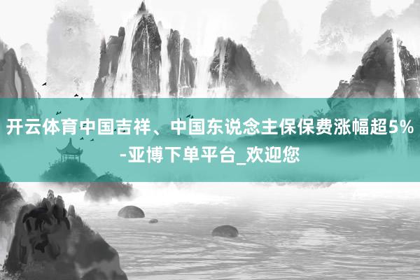 开云体育中国吉祥、中国东说念主保保费涨幅超5%-亚博下单平台_欢迎您