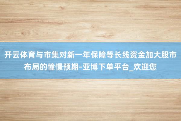 开云体育与市集对新一年保障等长线资金加大股市布局的憧憬预期-亚博下单平台_欢迎您